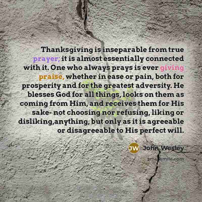 “Thanksgiving is inseparable from true prayer; it is almost essentially connected with it. One who always prays is ever giving praise, whether in ease or pain, both for prosperity and for the greatest adversity. He blesses God for all things, looks on them as coming from Him, and receives them for…” quote by John Wesley