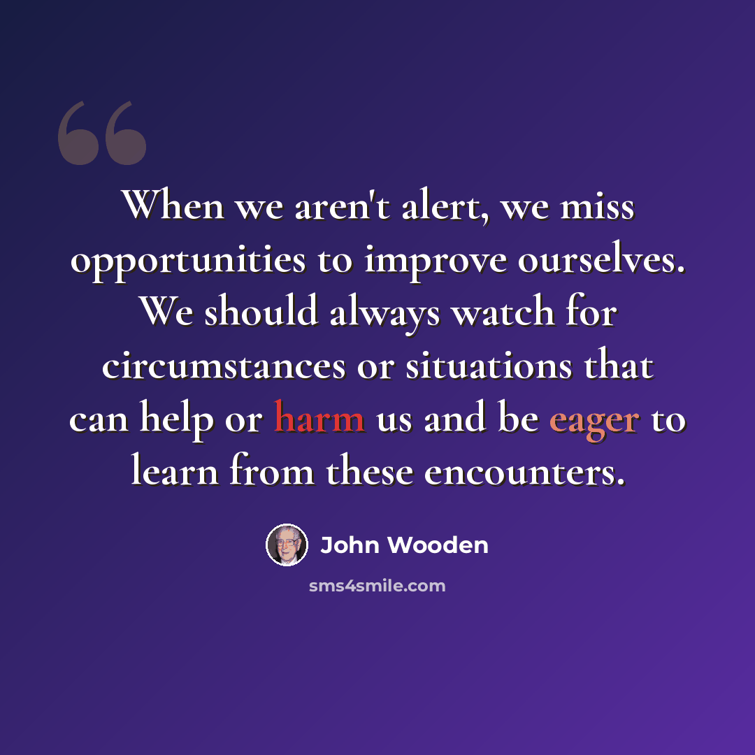 “When we aren't alert, we miss opportunities to improve ourselves. We should always watch for circumstances or situations that can help or harm us and be eager to learn from these encounters.” quote by John Wooden