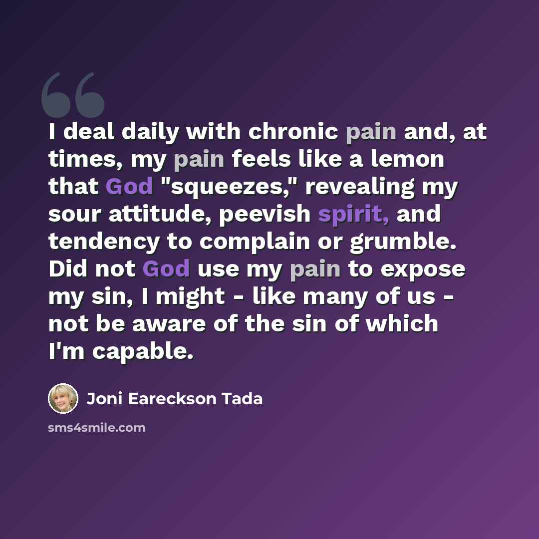 “I deal daily with chronic pain and, at times, my pain feels like a lemon that God "squeezes," revealing my sour attitude, peevish spirit, and tendency to complain or grumble. Did not God use my pain to expose my sin, I might - like many of us - not be aware of the sin of which I'm capable.” quote by Joni Eareckson Tada