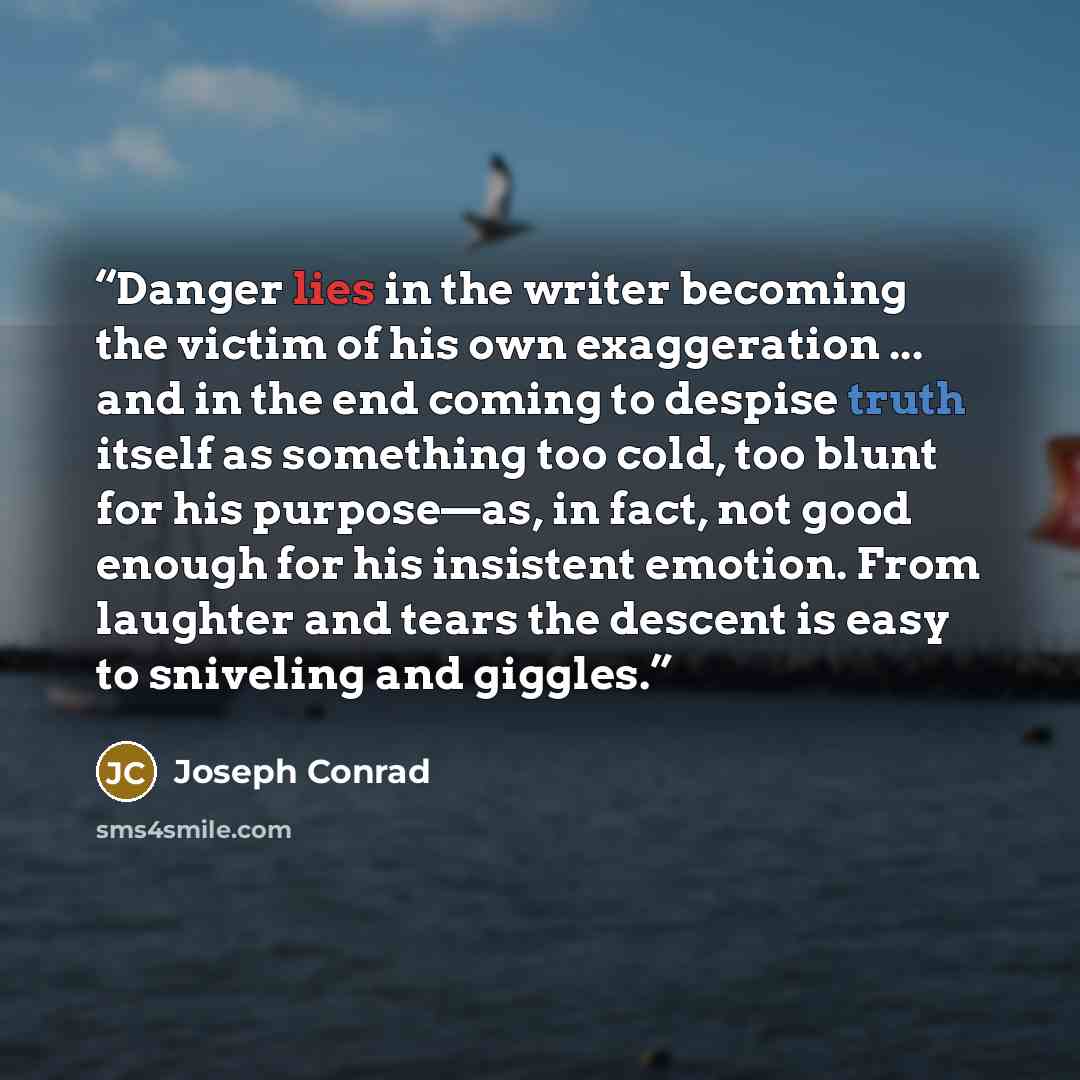 “Danger lies in the writer becoming the victim of his own exaggeration ... and in the end coming to despise truth itself as something too cold, too blunt for his purpose—as, in fact, not good enough for his insistent emotion. From laughter and tears the descent is easy to sniveling and giggles.” quote by Joseph Conrad