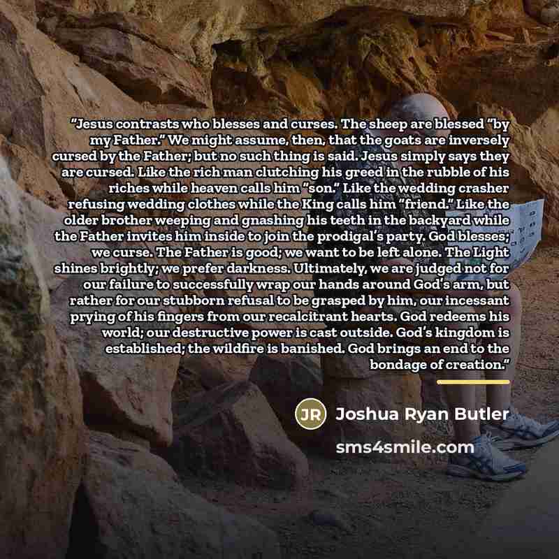 “Jesus contrasts who blesses and curses. The sheep are blessed “by my Father.” We might assume, then, that the goats are inversely cursed by the Father; but no such thing is said. Jesus simply says they are cursed. Like the rich man clutching his greed in the rubble of his riches while heaven calls…” quote by Joshua Ryan Butler