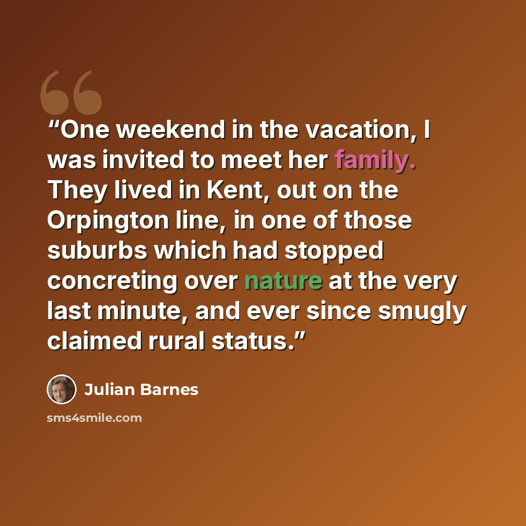 “One weekend in the vacation, I was invited to meet her family. They lived in Kent, out on the Orpington line, in one of those suburbs which had stopped concreting over nature at the very last minute, and ever since smugly claimed rural status.” quote by Julian Barnes