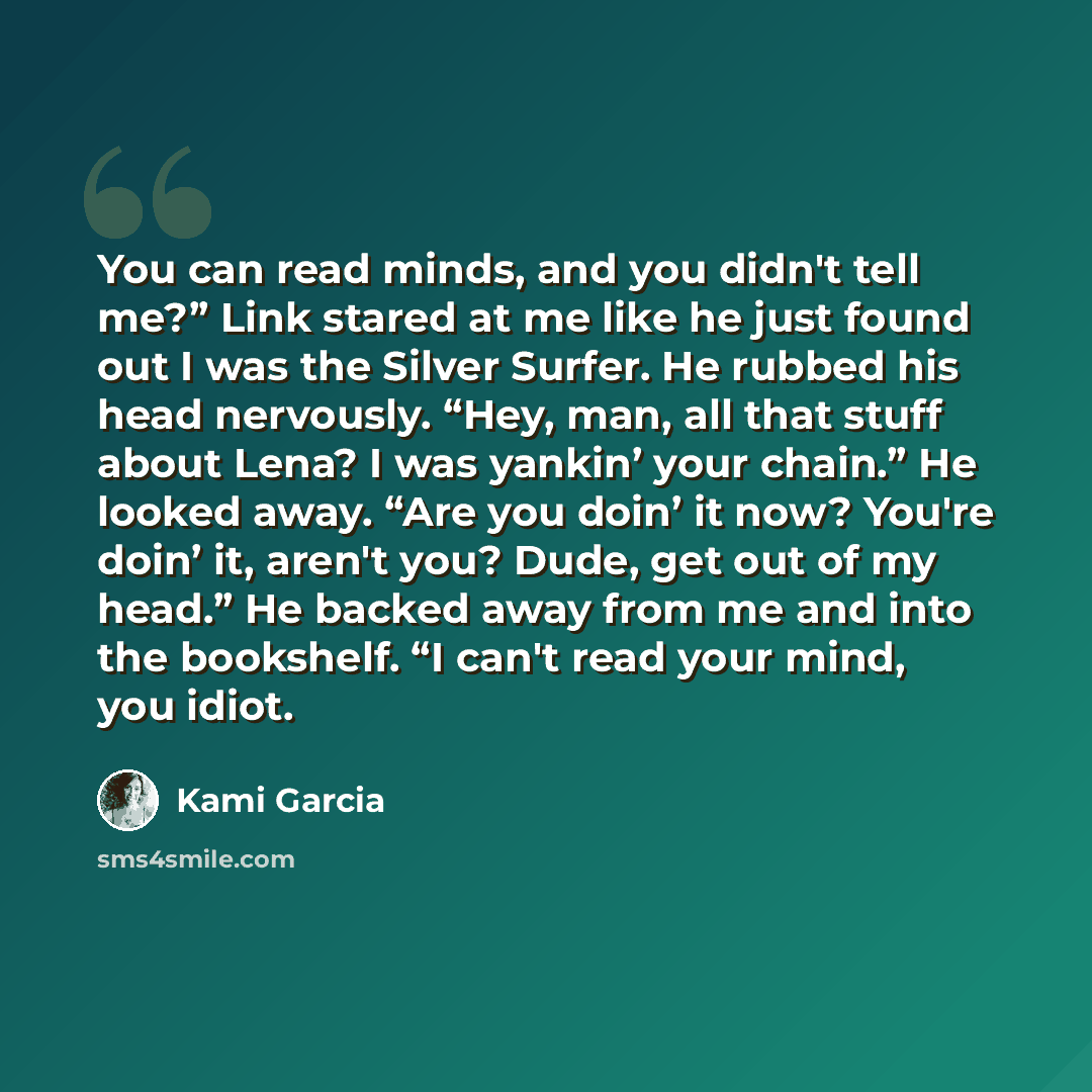 “You can read minds, and you didn't tell me?” Link stared at me like he just found out I was the Silver Surfer. He rubbed his head nervously. “Hey, man, all that stuff about Lena? I was yankin’ your chain.” He looked away. “Are you doin’ it now? You're doin’ it, aren't you? Dude, get out of my…” quote by Kami Garcia