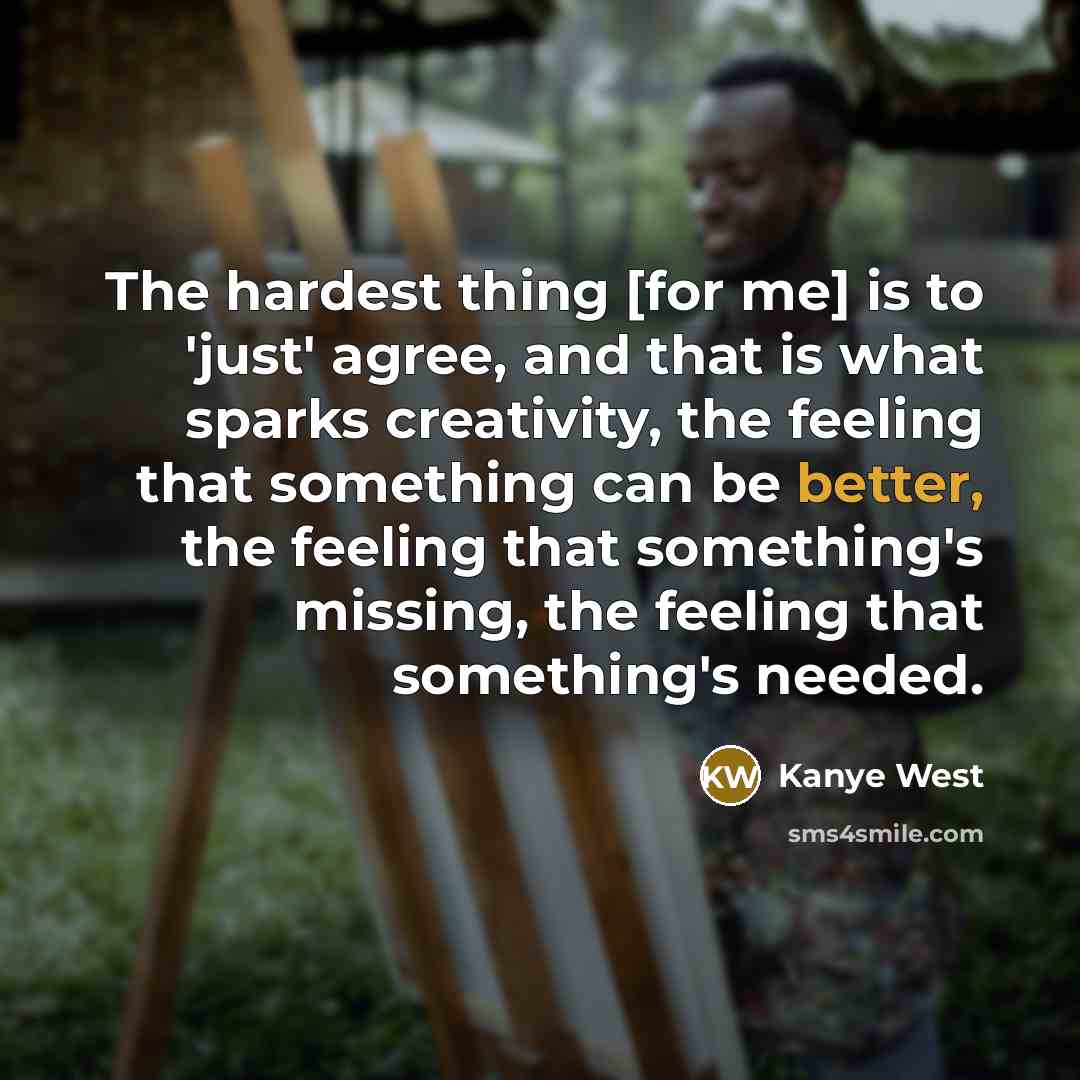 “The hardest thing [for me] is to 'just' agree, and that is what sparks creativity, the feeling that something can be better, the feeling that something's missing, the feeling that something's needed.” quote by Kanye West