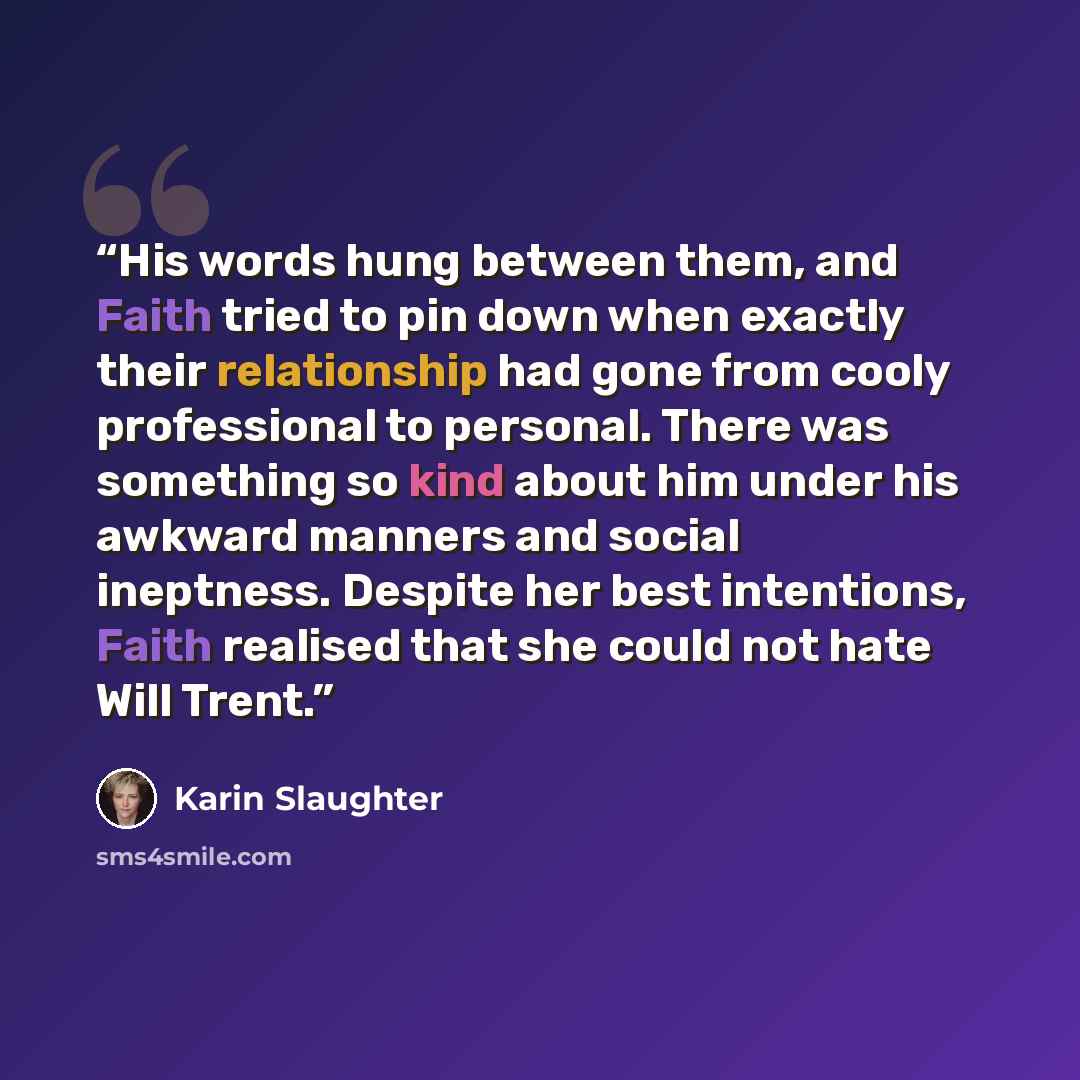 “His words hung between them, and Faith tried to pin down when exactly their relationship had gone from cooly professional to personal. There was something so kind about him under his awkward manners and social ineptness. Despite her best intentions, Faith realised that she could not hate Will Trent.” quote by Karin Slaughter