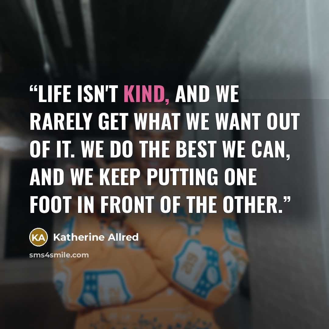 “Life isn't kind, and we rarely get what we want out of it. We do the best we can, and we keep putting one foot in front of the other.” quote by Katherine Allred
