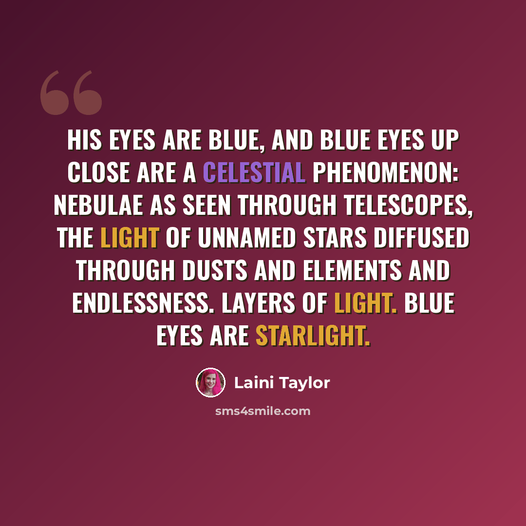 “His eyes are blue, and blue eyes up close are a celestial phenomenon: nebulae as seen through telescopes, the light of unnamed stars diffused through dusts and elements and endlessness. Layers of light. Blue eyes are starlight.” quote by Laini Taylor