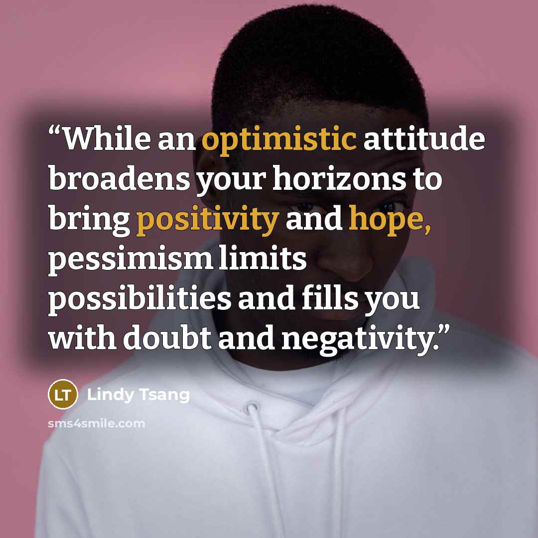 “While an optimistic attitude broadens your horizons to bring positivity and hope, pessimism limits possibilities and fills you with doubt and negativity.” quote by Lindy Tsang