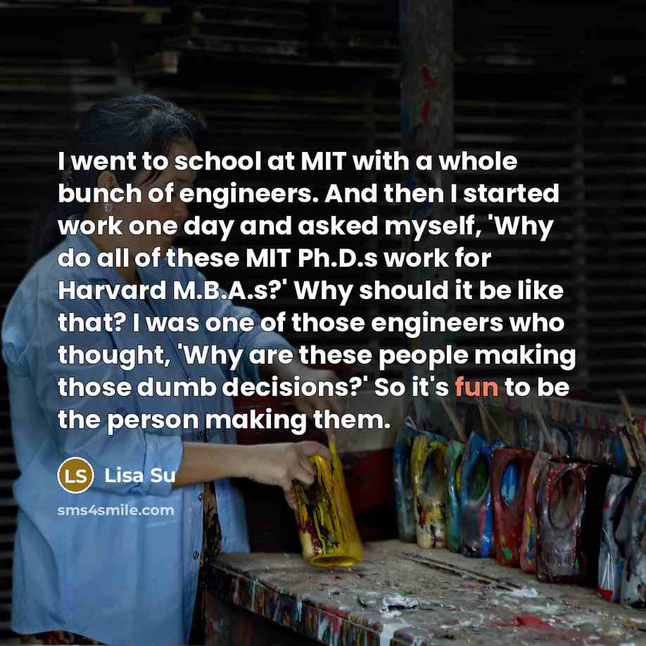 “I went to school at MIT with a whole bunch of engineers. And then I started work one day and asked myself, 'Why do all of these MIT Ph.D.s work for Harvard M.B.A.s?' Why should it be like that? I was one of those engineers who thought, 'Why are these people making those dumb decisions?' So it's…” quote by Lisa Su