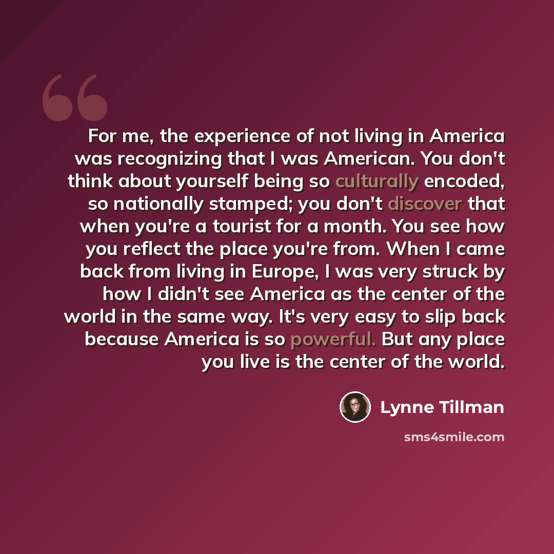 “For me, the experience of not living in America was recognizing that I was American. You don't think about yourself being so culturally encoded, so nationally stamped; you don't discover that when you're a tourist for a month. You see how you reflect the place you're from. When I came back from…” quote by Lynne Tillman