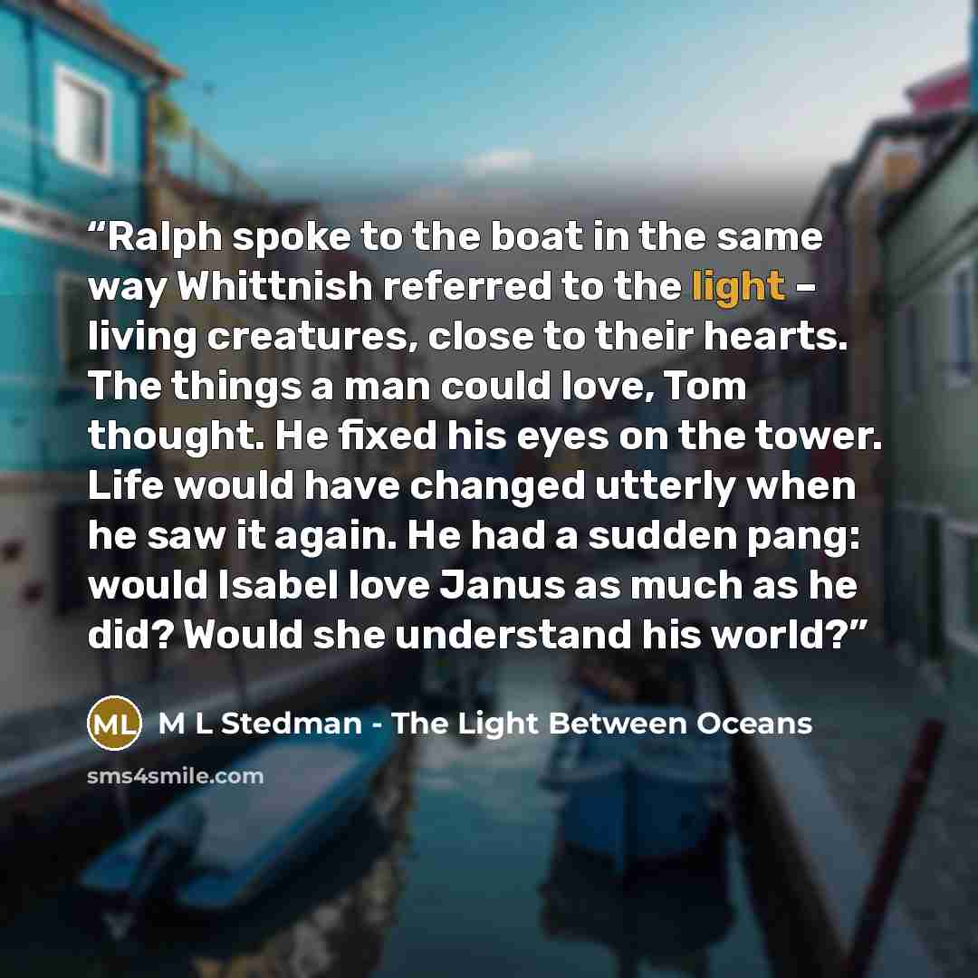 “Ralph spoke to the boat in the same way Whittnish referred to the light – living creatures, close to their hearts. The things a man could love, Tom thought. He fixed his eyes on the tower. Life would have changed utterly when he saw it again. He had a sudden pang: would Isabel love Janus as much…” quote by M L Stedman - The Light Between Oceans