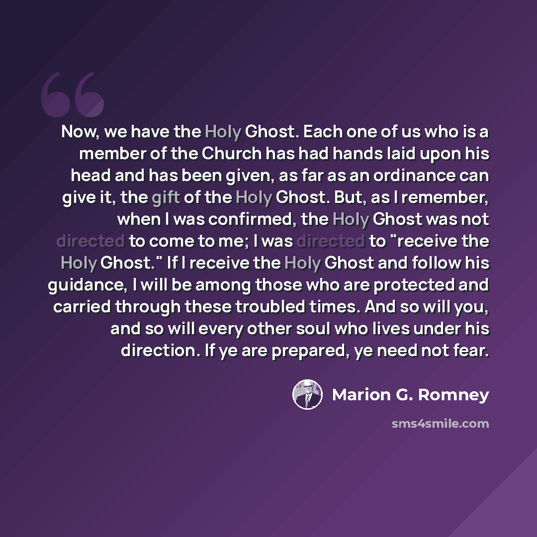 “Now, we have the Holy Ghost. Each one of us who is a member of the Church has had hands laid upon his head and has been given, as far as an ordinance can give it, the gift of the Holy Ghost. But, as I remember, when I was confirmed, the Holy Ghost was not directed to come to me; I was directed to…” quote by Marion G. Romney