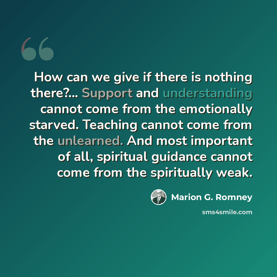 “How can we give if there is nothing there?... Support and understanding cannot come from the emotionally starved. Teaching cannot come from the unlearned. And most important of all, spiritual guidance cannot come from the spiritually weak.” quote by Marion G. Romney