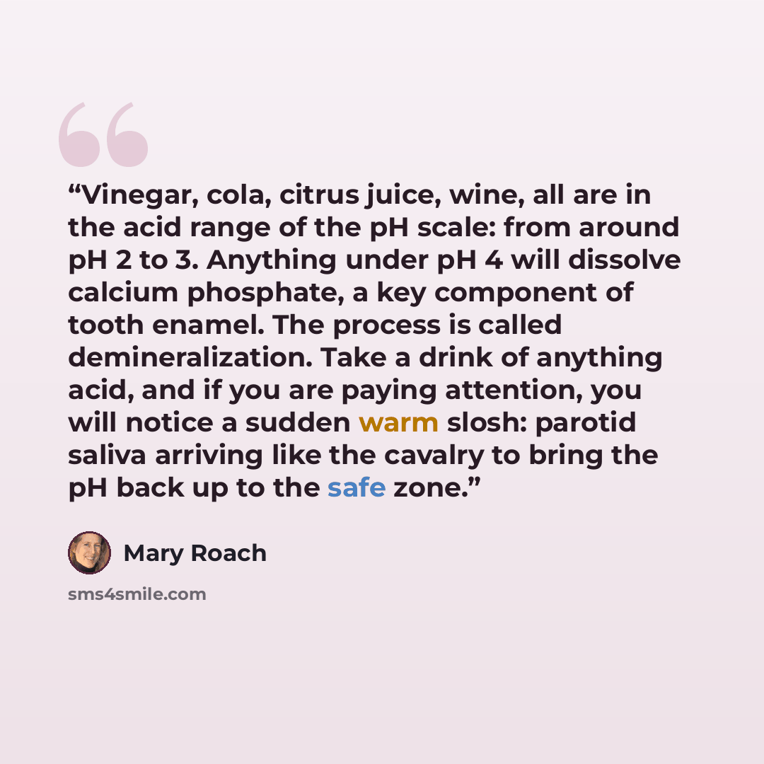 “Vinegar, cola, citrus juice, wine, all are in the acid range of the pH scale: from around pH 2 to 3. Anything under pH 4 will dissolve calcium phosphate, a key component of tooth enamel. The process is called demineralization. Take a drink of anything acid, and if you are paying attention, you…” quote by Mary Roach