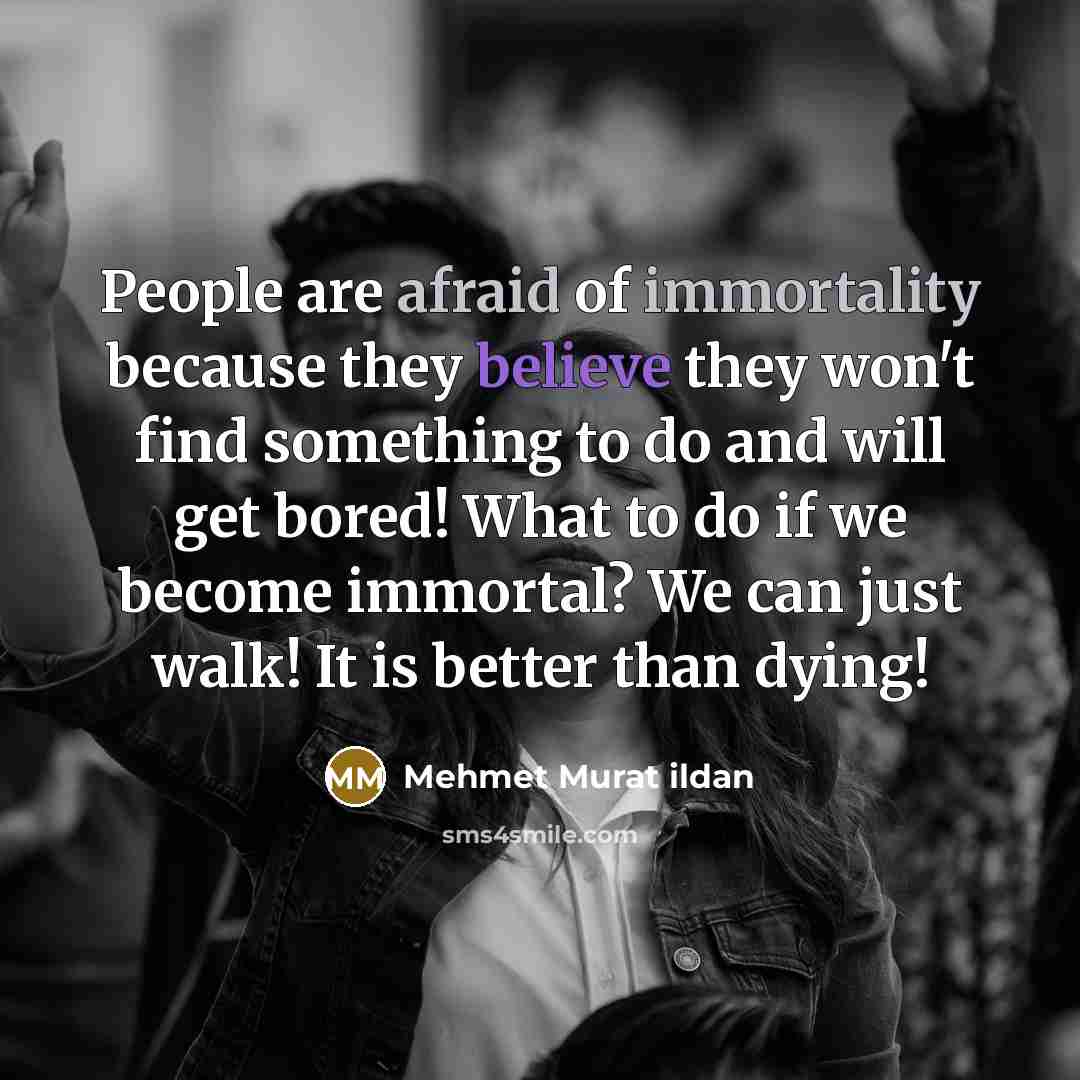 “People are afraid of immortality because they believe they won't find something to do and will get bored! What to do if we become immortal? We can just walk! It is better than dying!” quote by Mehmet Murat Ildan