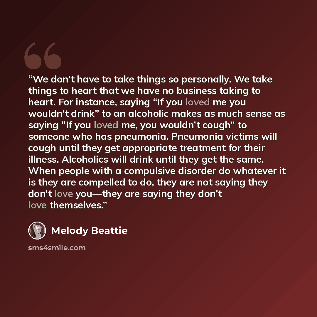 “We don’t have to take things so personally. We take things to heart that we have no business taking to heart. For instance, saying “If you loved me you wouldn’t drink” to an alcoholic makes as much sense as saying “If you loved me, you wouldn’t cough” to someone who has pneumonia. Pneumonia…” quote by Melody Beattie
