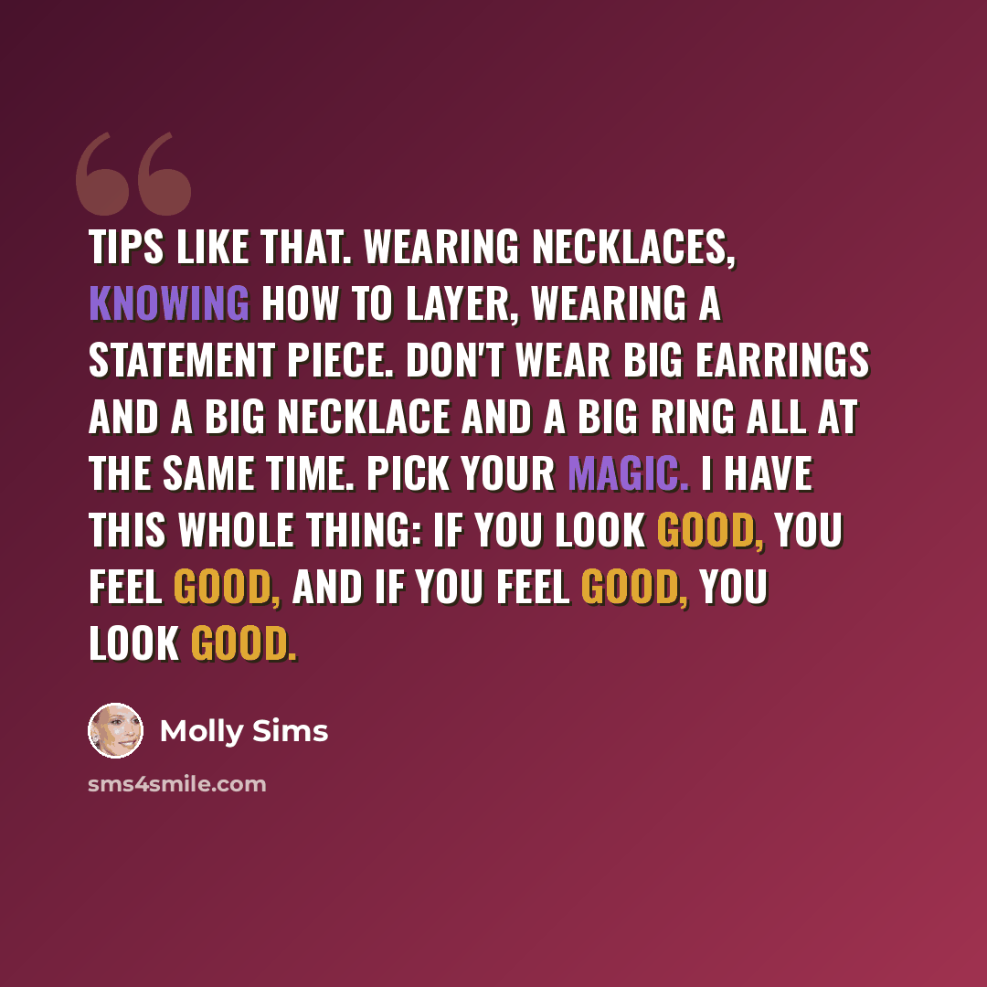 “Tips like that. Wearing necklaces, knowing how to layer, wearing a statement piece. Don't wear big earrings and a big necklace and a big ring all at the same time. Pick your magic. I have this whole thing: if you look good, you feel good, and if you feel good, you look good.” quote by Molly Sims
