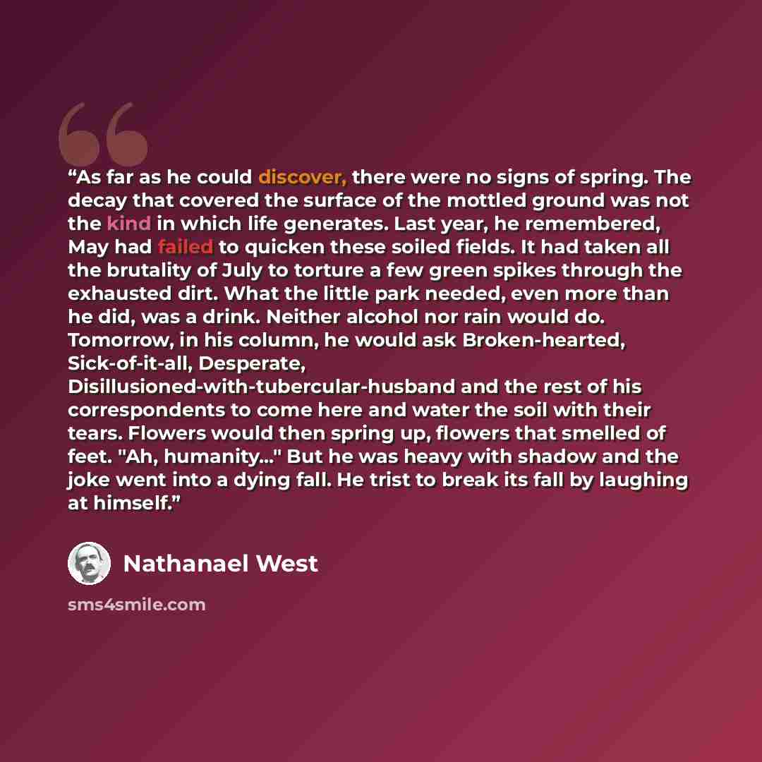 “As far as he could discover, there were no signs of spring. The decay that covered the surface of the mottled ground was not the kind in which life generates. Last year, he remembered, May had failed to quicken these soiled fields. It had taken all the brutality of July to torture a few green…” quote by Nathanael West