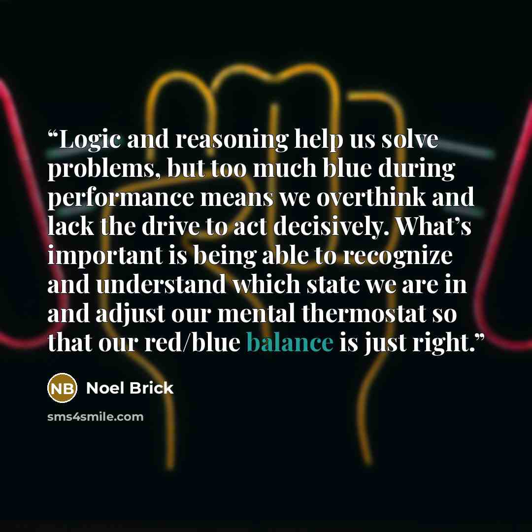 “Logic and reasoning help us solve problems, but too much blue during performance means we overthink and lack the drive to act decisively. What’s important is being able to recognize and understand which state we are in and adjust our mental thermostat so that our red/blue balance is just right.” quote by Noel Brick