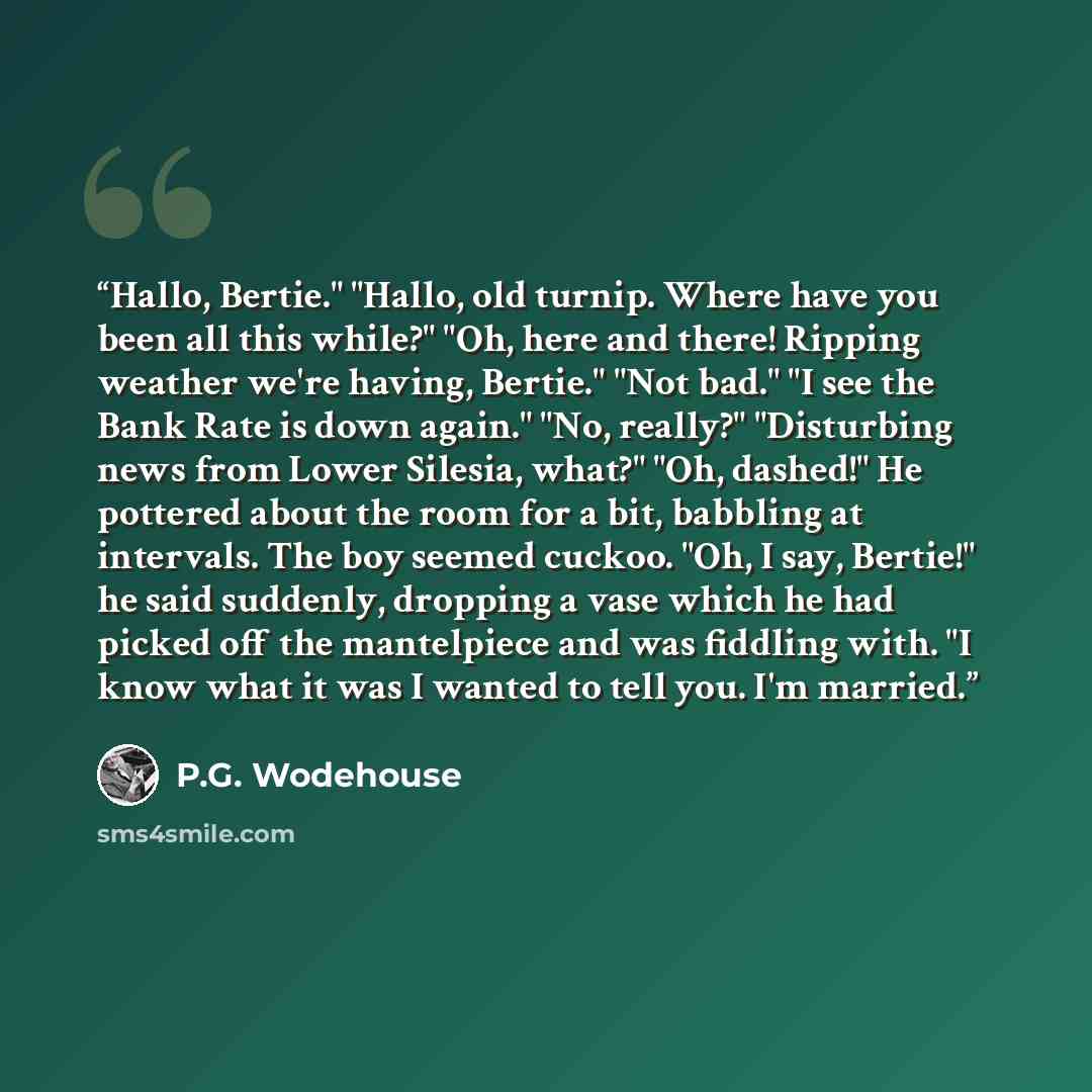 “Hallo, Bertie." "Hallo, old turnip. Where have you been all this while?" "Oh, here and there! Ripping weather we're having, Bertie." "Not bad." "I see the Bank Rate is down again." "No, really?" "Disturbing news from Lower Silesia, what?" "Oh, dashed!" He pottered about the room for a bit…” quote by P.G. Wodehouse
