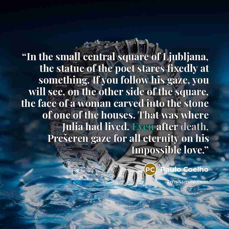 “In the small central square of Ljubljana, the statue of the poet stares fixedly at something. If you follow his gaze, you will see, on the other side of the square, the face of a woman carved into the stone of one of the houses. That was where Julia had lived. Even after death, Prešeren gaze for…” quote by Paulo Coelho