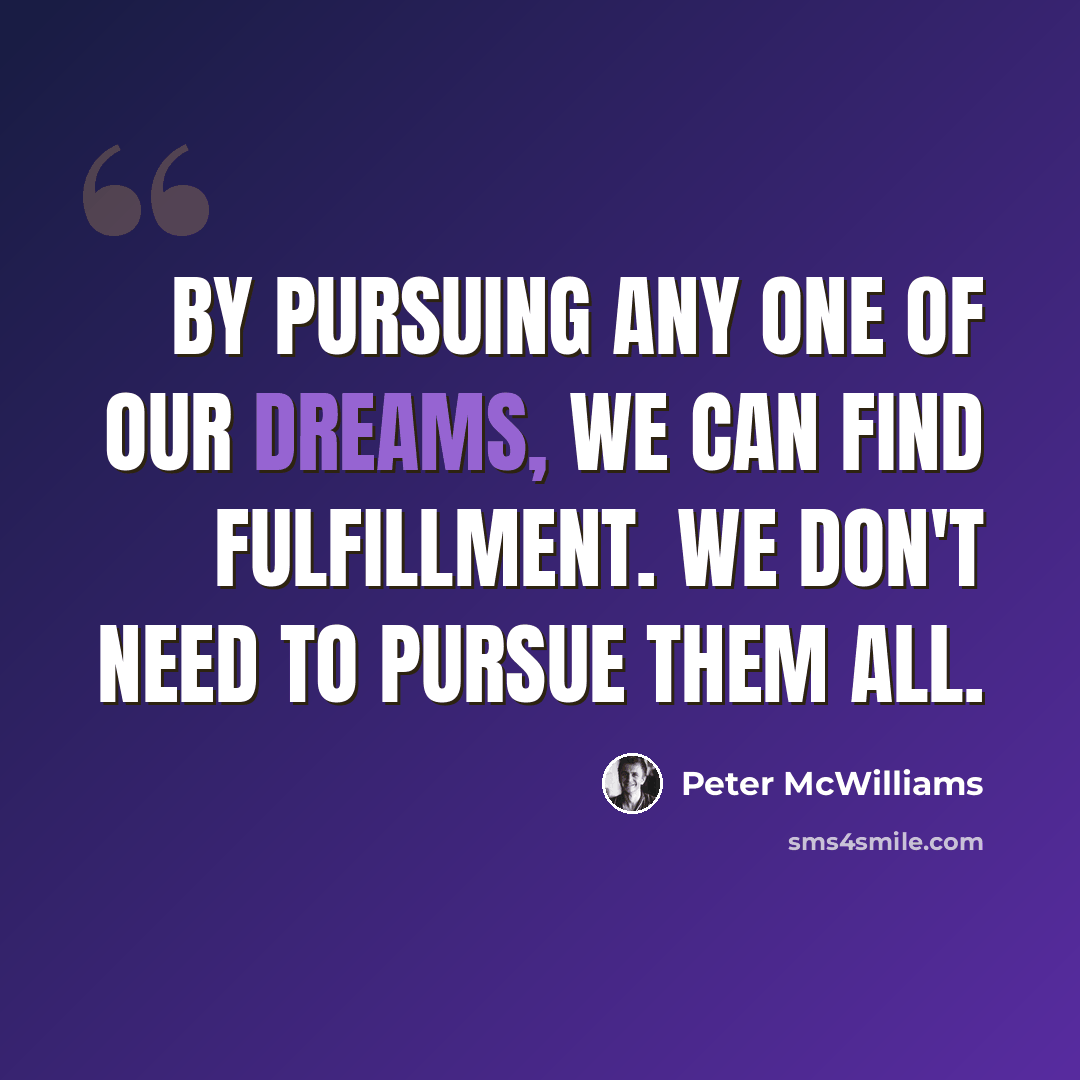“By pursuing any one of our dreams, we can find fulfillment. We don't need to pursue them all.” quote by Peter McWilliams