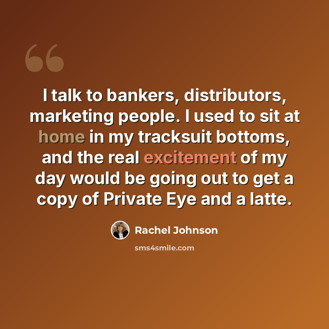“I talk to bankers, distributors, marketing people. I used to sit at home in my tracksuit bottoms, and the real excitement of my day would be going out to get a copy of Private Eye and a latte.” quote by Rachel Johnson