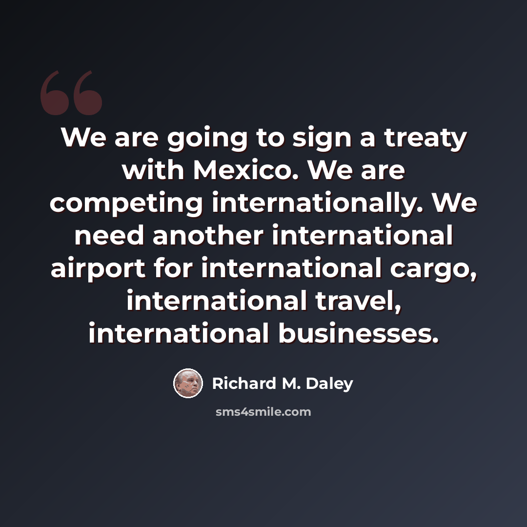 “We are going to sign a treaty with Mexico. We are competing internationally. We need another international airport for international cargo, international travel, international businesses.” quote by Richard M. Daley