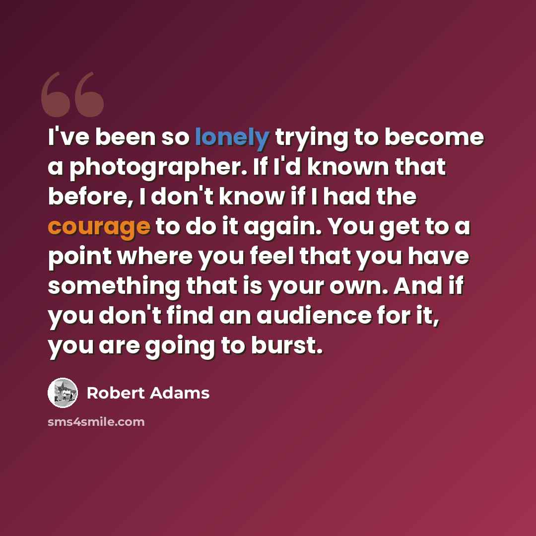 “I've been so lonely trying to become a photographer. If I'd known that before, I don't know if I had the courage to do it again. You get to a point where you feel that you have something that is your own. And if you don't find an audience for it, you are going to burst.” quote by Robert Adams