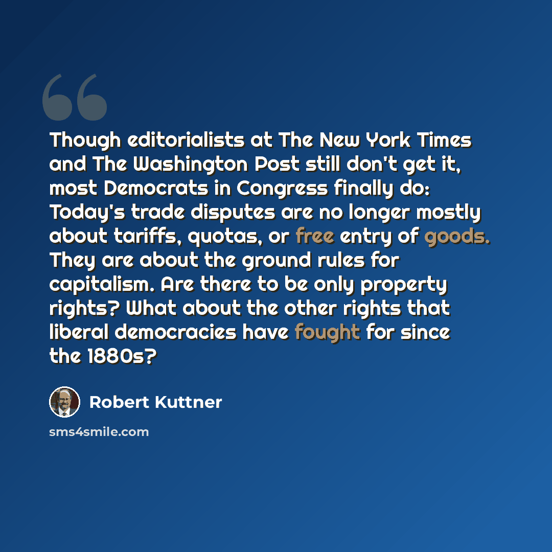 “Though editorialists at The New York Times and The Washington Post still don't get it, most Democrats in Congress finally do: Today's trade disputes are no longer mostly about tariffs, quotas, or free entry of goods. They are about the ground rules for capitalism. Are there to be only property…” quote by Robert Kuttner
