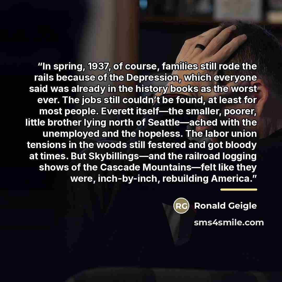 “In spring, 1937, of course, families still rode the rails because of the Depression, which everyone said was already in the history books as the worst ever. The jobs still couldn’t be found, at least for most people. Everett itself—the smaller, poorer, little brother lying north of Seattle—ached…” quote by Ronald Geigle