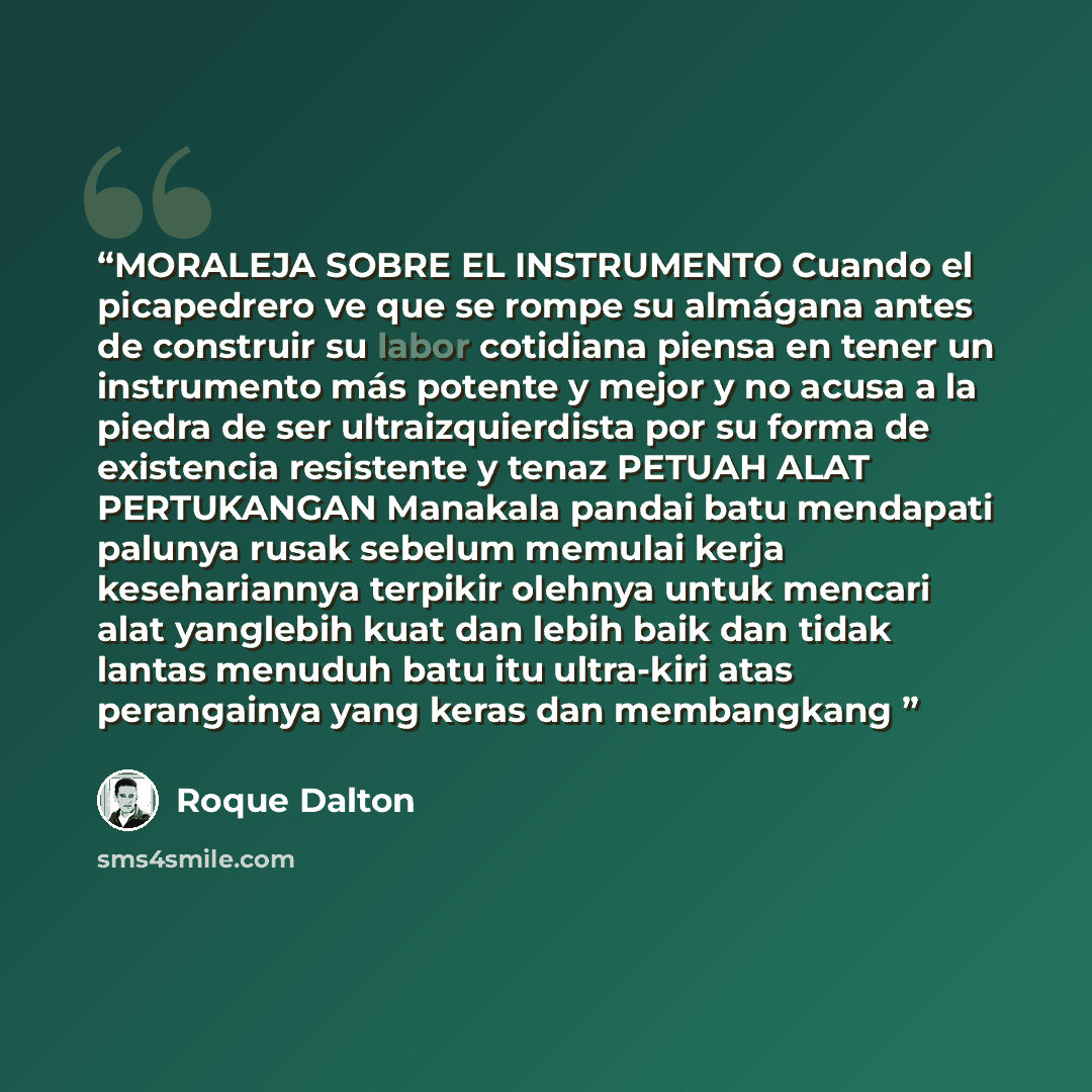 “MORALEJA SOBRE EL INSTRUMENTO Cuando el picapedrero ve que se rompe su almágana antes de construir su labor cotidiana piensa en tener un instrumento más potente y mejor y no acusa a la piedra de ser ultraizquierdista por su forma de existencia resistente y tenaz PETUAH ALAT PERTUKANGAN Manakala…” quote by Roque Dalton