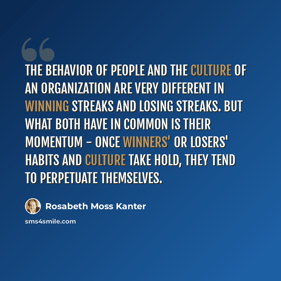 “The behavior of people and the culture of an organization are very different in winning streaks and losing streaks. But what both have in common is their momentum - once winners' or losers' habits and culture take hold, they tend to perpetuate themselves.” quote by Rosabeth Moss Kanter