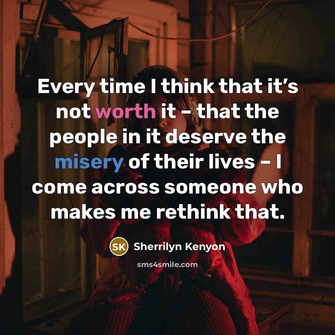“Every time I think that it’s not worth it – that the people in it deserve the misery of their lives – I come across someone who makes me rethink that.” quote by Sherrilyn Kenyon