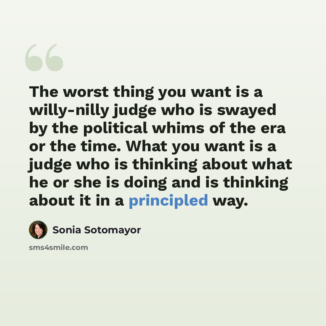 “The worst thing you want is a willy-nilly judge who is swayed by the political whims of the era or the time. What you want is a judge who is thinking about what he or she is doing and is thinking about it in a principled way.” quote by Sonia Sotomayor