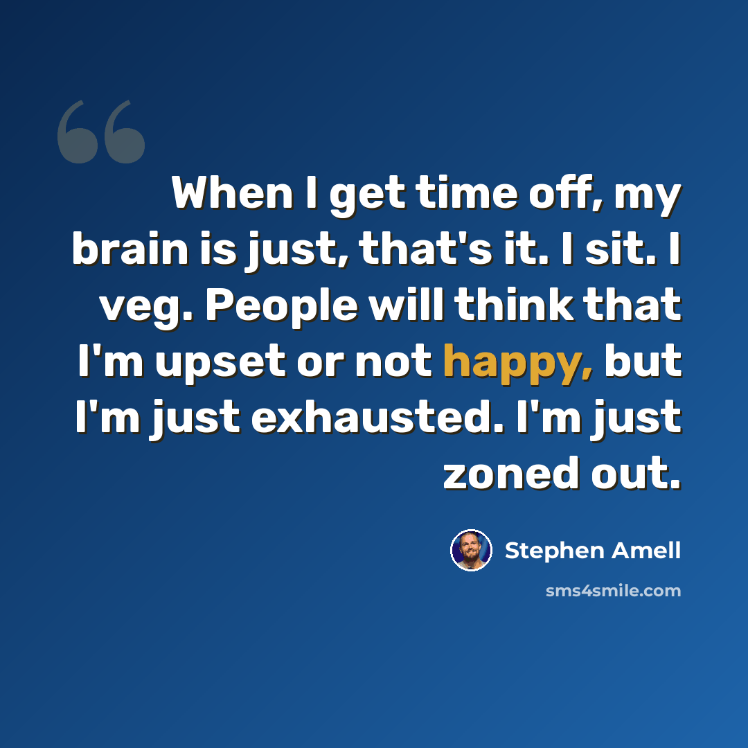 “When I get time off, my brain is just, that's it. I sit. I veg. People will think that I'm upset or not happy, but I'm just exhausted. I'm just zoned out.” quote by Stephen Amell