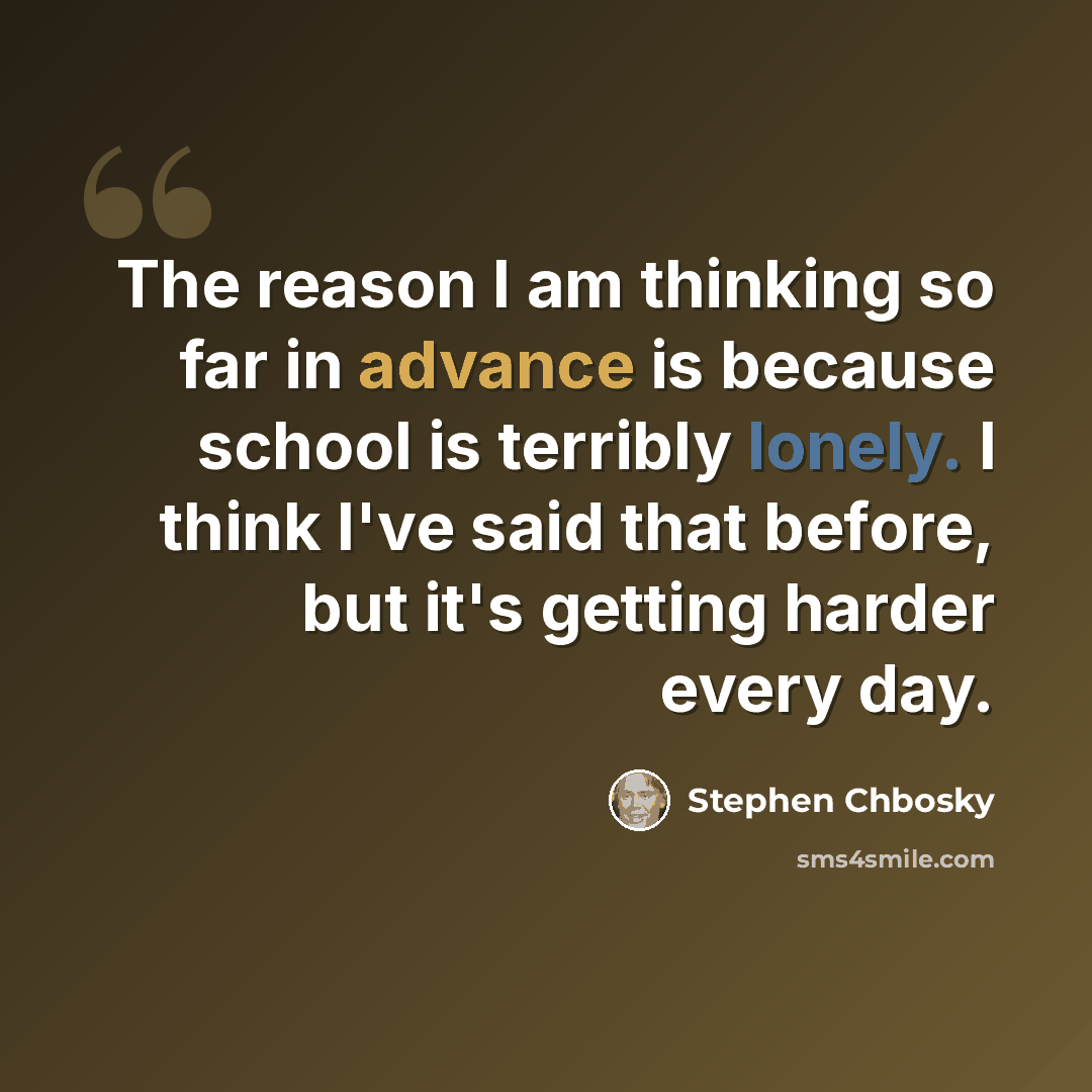 “The reason I am thinking so far in advance is because school is terribly lonely. I think I've said that before, but it's getting harder every day.” quote by Stephen Chbosky