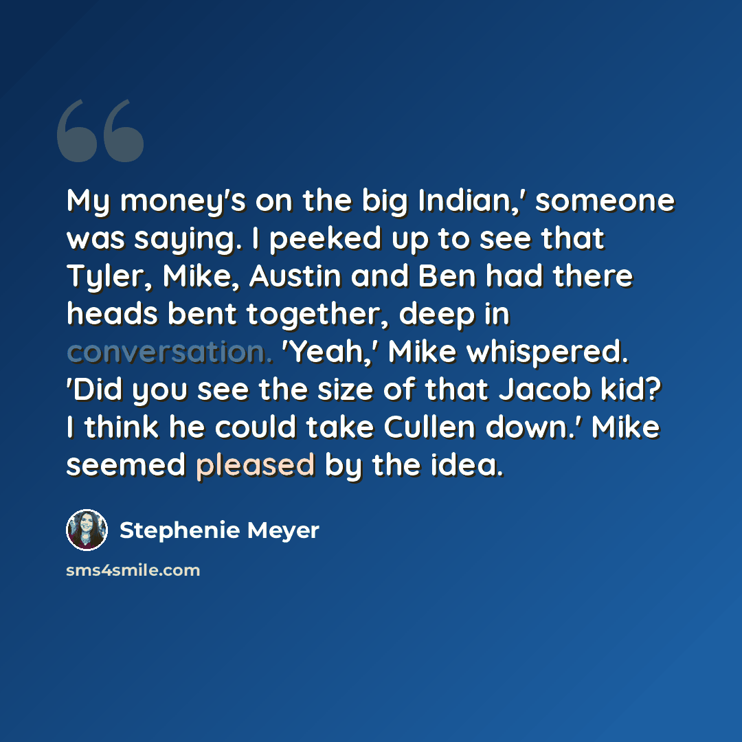 “My money's on the big Indian,' someone was saying. I peeked up to see that Tyler, Mike, Austin and Ben had there heads bent together, deep in conversation. 'Yeah,' Mike whispered. 'Did you see the size of that Jacob kid? I think he could take Cullen down.' Mike seemed pleased by the idea.” quote by Stephenie Meyer
