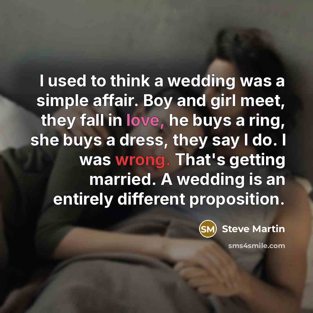 “I used to think a wedding was a simple affair. Boy and girl meet, they fall in love, he buys a ring, she buys a dress, they say I do. I was wrong. That's getting married. A wedding is an entirely different proposition.” quote by Steve Martin