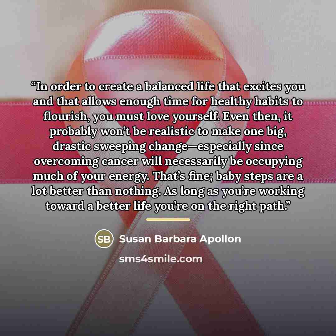 “In order to create a balanced life that excites you and that allows enough time for healthy habits to flourish, you must love yourself. Even then, it probably won’t be realistic to make one big, drastic sweeping change—especially since overcoming cancer will necessarily be occupying much of your…” quote by Susan Barbara Apollon