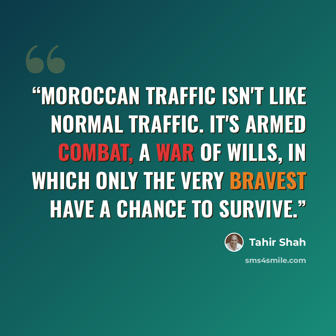“Moroccan traffic isn't like normal traffic. It's armed combat, a war of wills, in which only the very bravest have a chance to survive.” quote by Tahir Shah