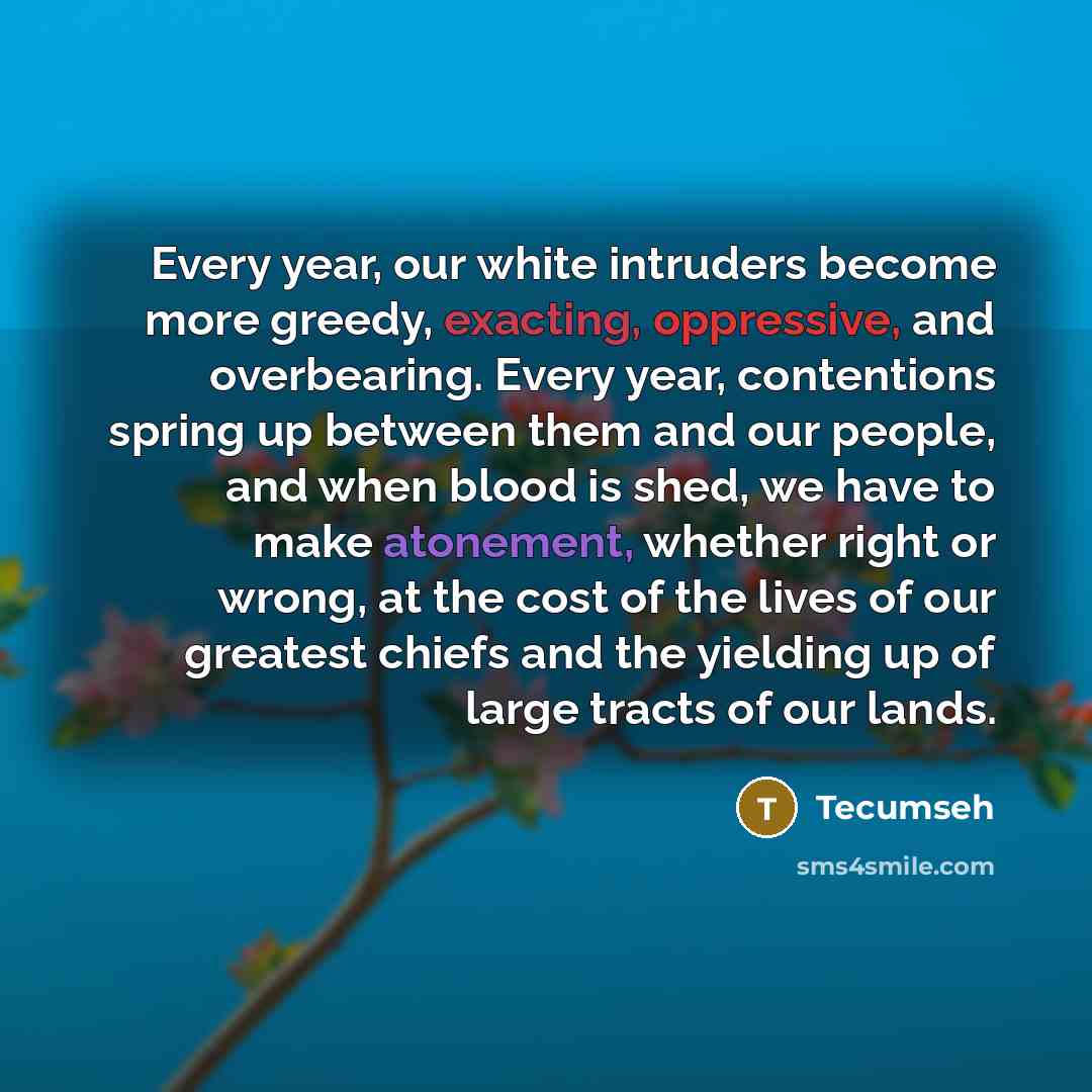 “Every year, our white intruders become more greedy, exacting, oppressive, and overbearing. Every year, contentions spring up between them and our people, and when blood is shed, we have to make atonement, whether right or wrong, at the cost of the lives of our greatest chiefs and the yielding up…” quote by Tecumseh