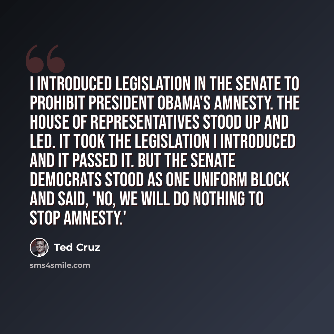 “I introduced legislation in the Senate to prohibit President Obama's amnesty. The House of Representatives stood up and led. It took the legislation I introduced and it passed it. But the Senate Democrats stood as one uniform block and said, 'No, we will do nothing to stop amnesty.'” quote by Ted Cruz