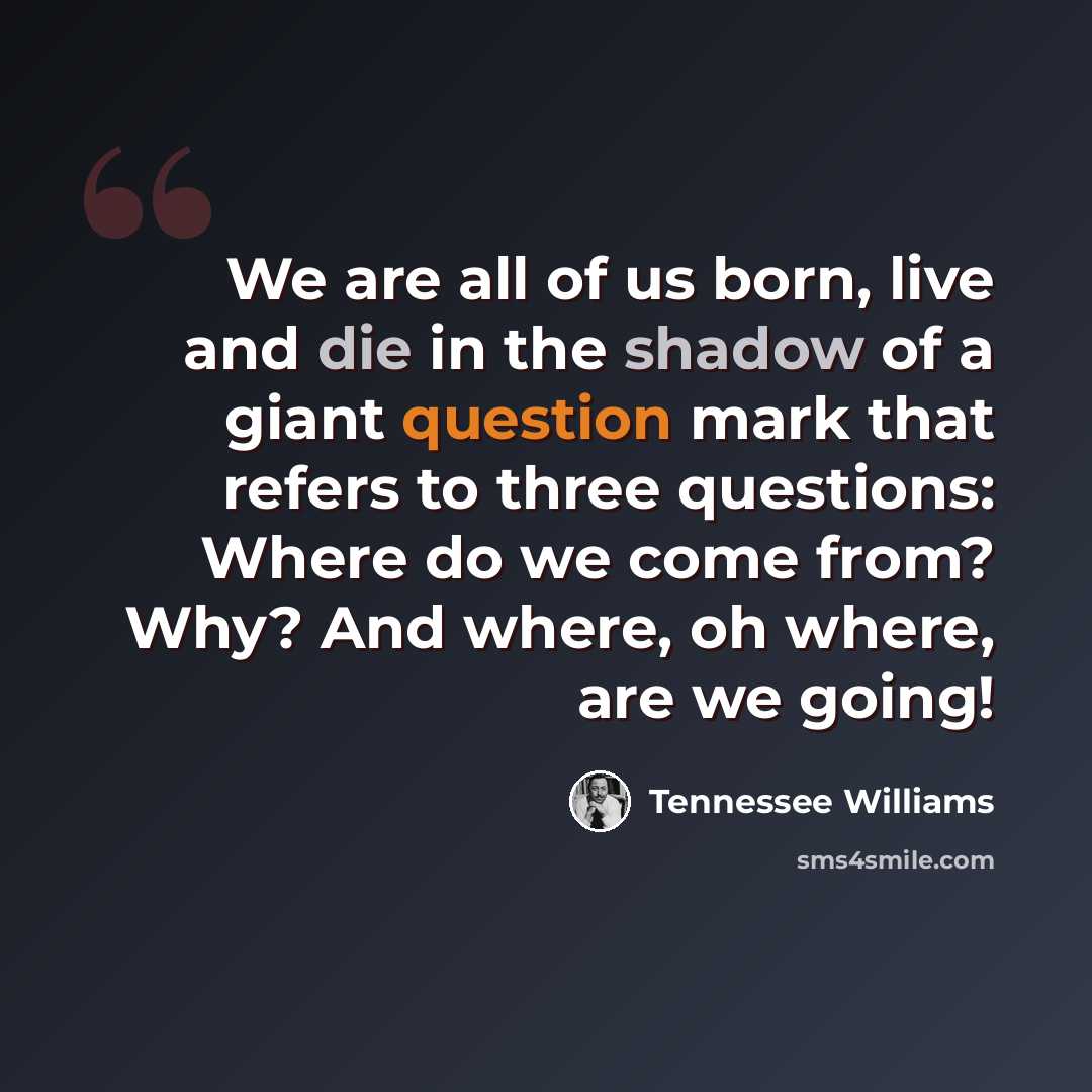 “We are all of us born, live and die in the shadow of a giant question mark that refers to three questions: Where do we come from? Why? And where, oh where, are we going!” quote by Tennessee Williams