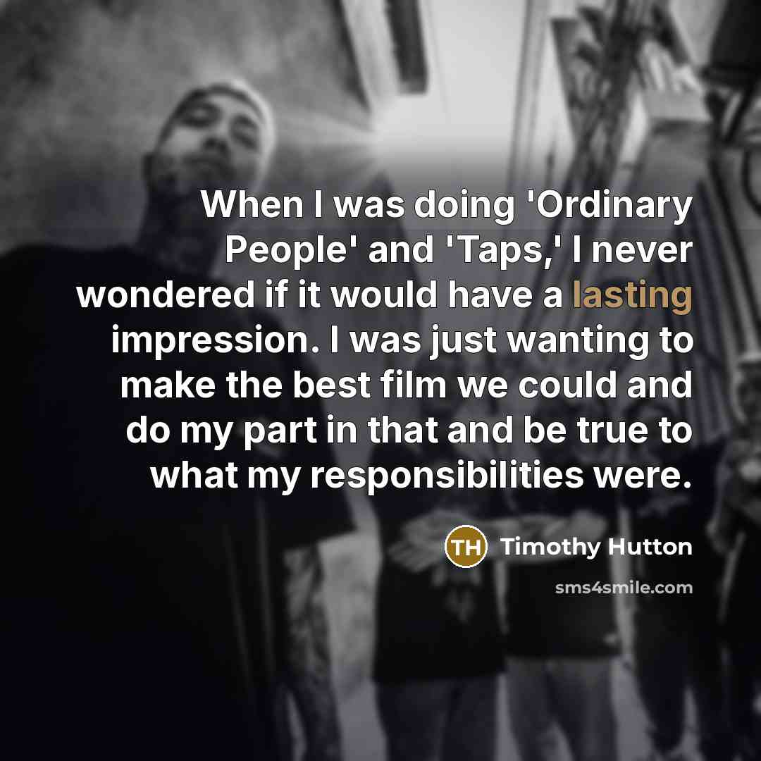 “When I was doing 'Ordinary People' and 'Taps,' I never wondered if it would have a lasting impression. I was just wanting to make the best film we could and do my part in that and be true to what my responsibilities were.” quote by Timothy Hutton