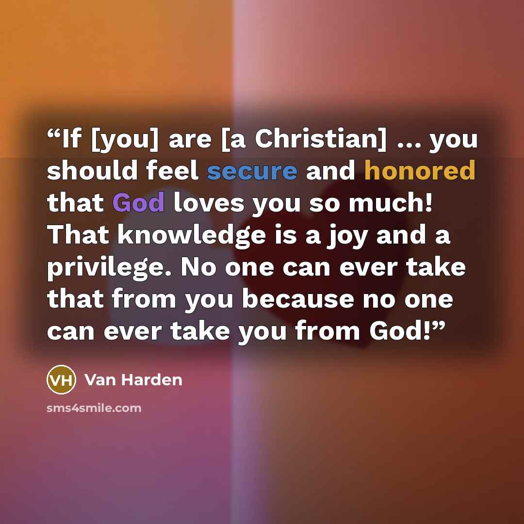 “If [you] are [a Christian] … you should feel secure and honored that God loves you so much! That knowledge is a joy and a privilege. No one can ever take that from you because no one can ever take you from God!” quote by Van Harden