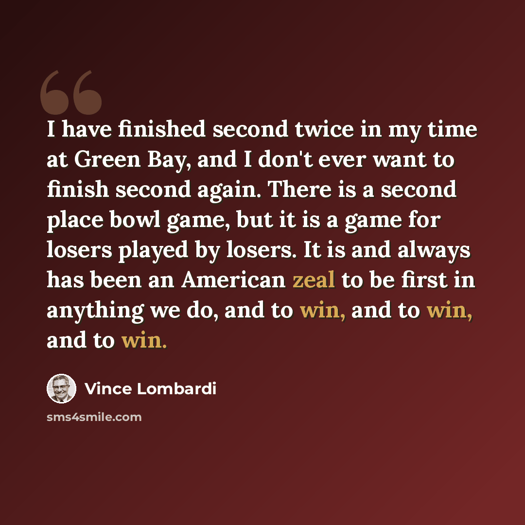 “I have finished second twice in my time at Green Bay, and I don't ever want to finish second again. There is a second place bowl game, but it is a game for losers played by losers. It is and always has been an American zeal to be first in anything we do, and to win, and to win, and to win.” quote by Vince Lombardi