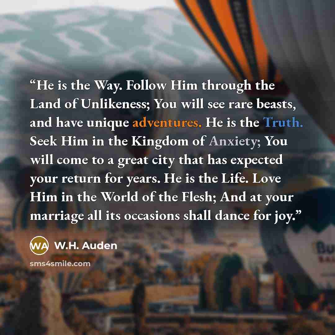 “He is the Way. Follow Him through the Land of Unlikeness; You will see rare beasts, and have unique adventures. He is the Truth. Seek Him in the Kingdom of Anxiety; You will come to a great city that has expected your return for years. He is the Life. Love Him in the World of the Flesh; And at…” quote by W.H. Auden