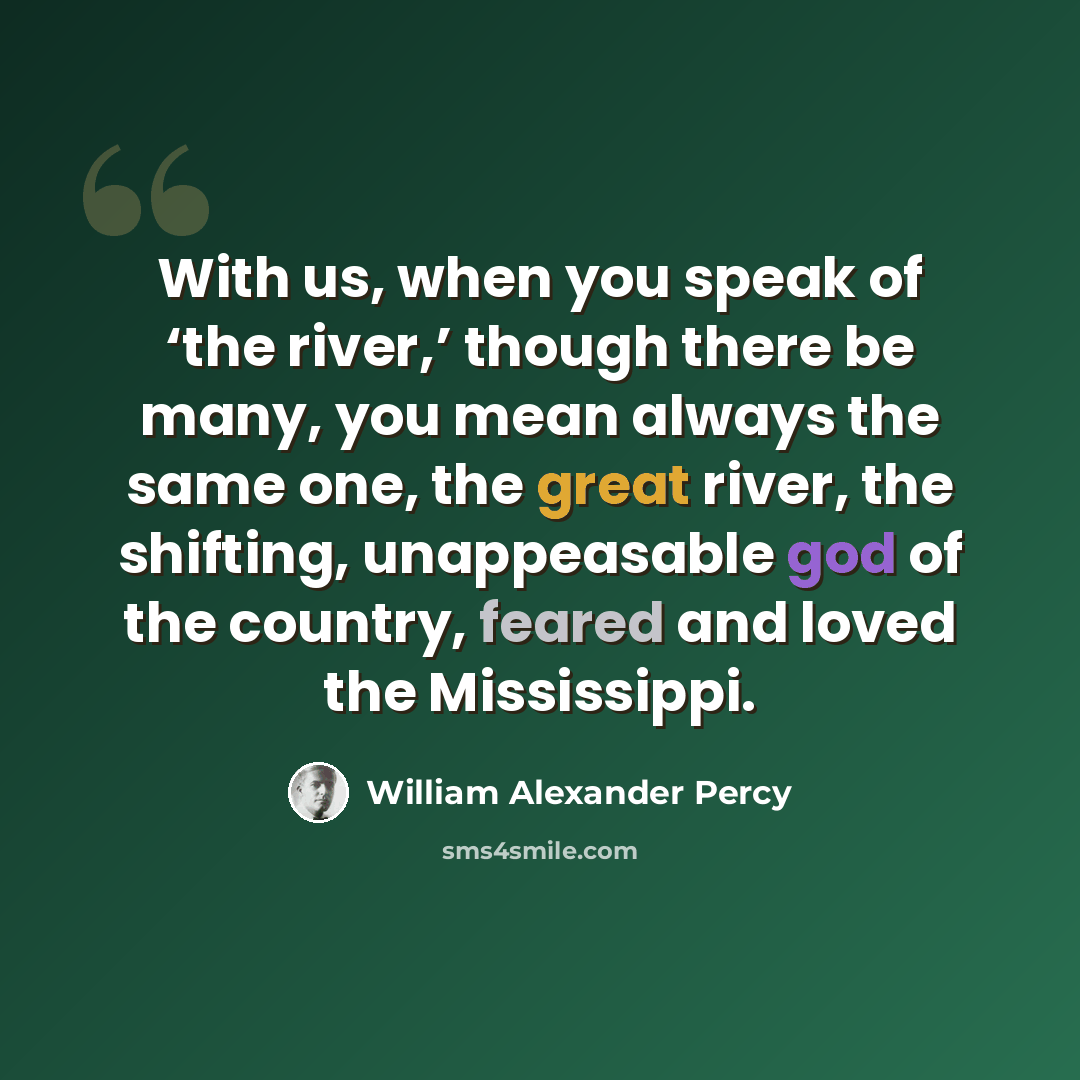“With us, when you speak of ‘the river,’ though there be many, you mean always the same one, the great river, the shifting, unappeasable god of the country, feared and loved the Mississippi.” quote by William Alexander Percy