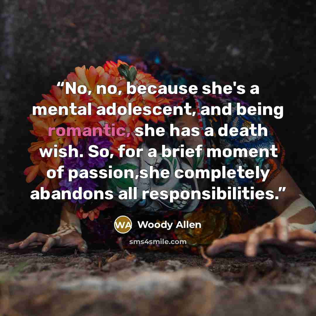 “No, no, because she's a mental adolescent, and being romantic, she has a death wish. So, for a brief moment of passion,she completely abandons all responsibilities.” quote by Woody Allen